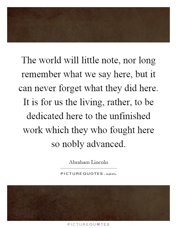 The world will little note, nor long remember what we say here, but it can never forget what they did here. It is for us the living, rather, to be dedicated here to the unfinished work which they who fought here so nobly advanced Picture Quote #1