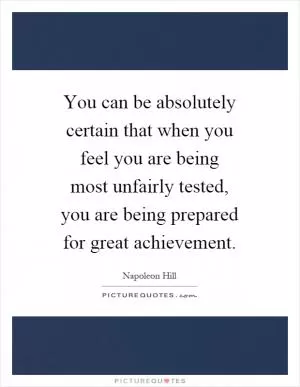You can be absolutely certain that when you feel you are being most unfairly tested, you are being prepared for great achievement Picture Quote #1