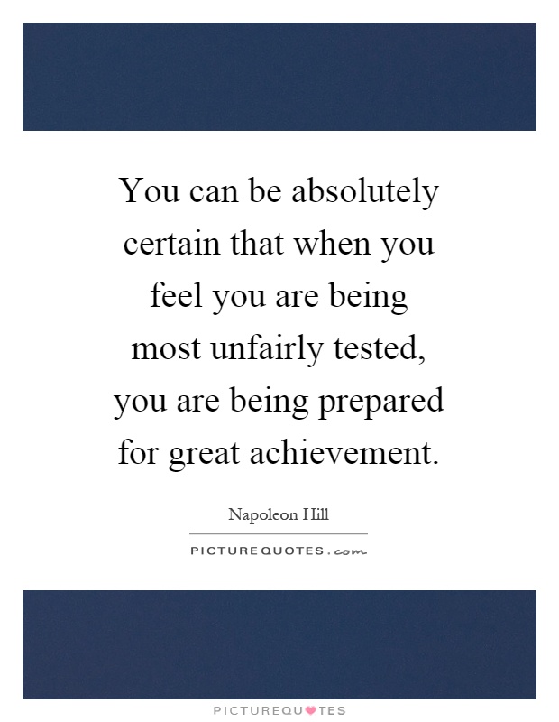You can be absolutely certain that when you feel you are being most unfairly tested, you are being prepared for great achievement Picture Quote #1