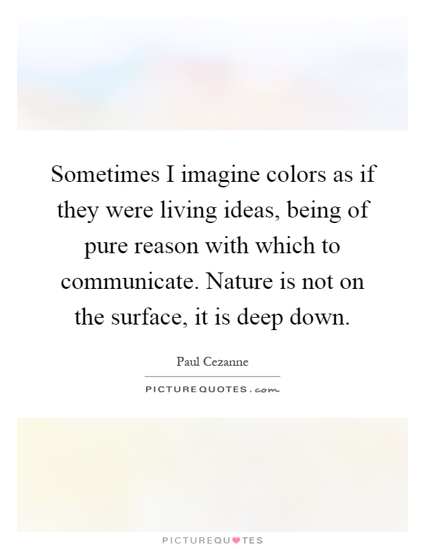 Sometimes I imagine colors as if they were living ideas, being of pure reason with which to communicate. Nature is not on the surface, it is deep down Picture Quote #1