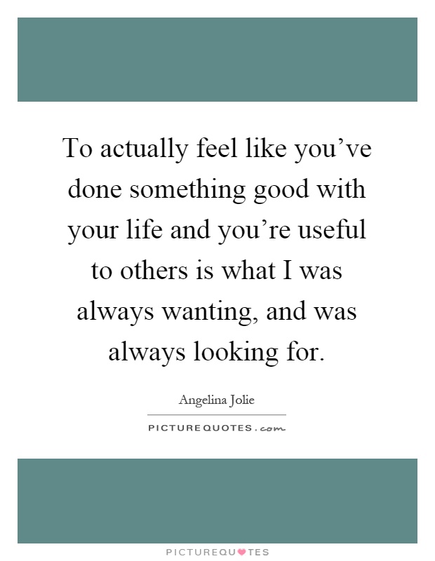 To actually feel like you've done something good with your life and you're useful to others is what I was always wanting, and was always looking for Picture Quote #1