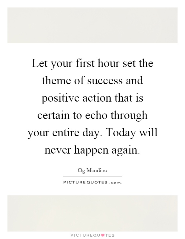 Let your first hour set the theme of success and positive action that is certain to echo through your entire day. Today will never happen again Picture Quote #1