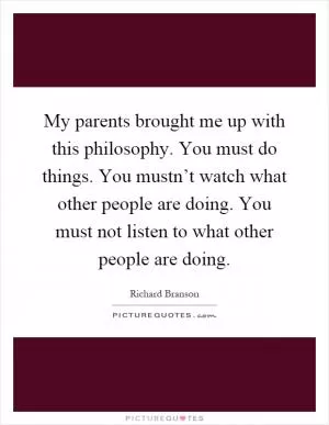My parents brought me up with this philosophy. You must do things. You mustn’t watch what other people are doing. You must not listen to what other people are doing Picture Quote #1