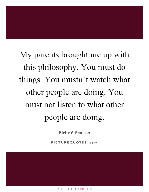 My parents brought me up with this philosophy. You must do things. You mustn't watch what other people are doing. You must not listen to what other people are doing Picture Quote #1