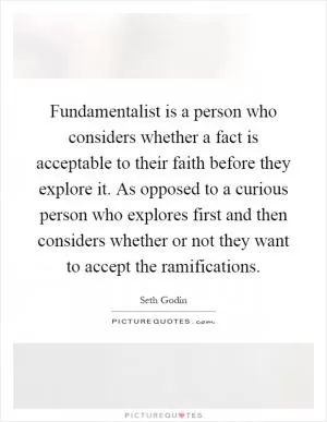 Fundamentalist is a person who considers whether a fact is acceptable to their faith before they explore it. As opposed to a curious person who explores first and then considers whether or not they want to accept the ramifications Picture Quote #1