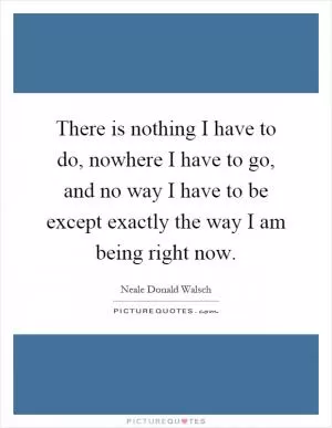 There is nothing I have to do, nowhere I have to go, and no way I have to be except exactly the way I am being right now Picture Quote #1