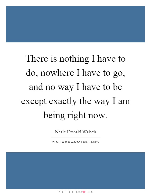 There is nothing I have to do, nowhere I have to go, and no way I have to be except exactly the way I am being right now Picture Quote #1