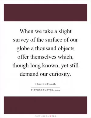 When we take a slight survey of the surface of our globe a thousand objects offer themselves which, though long known, yet still demand our curiosity Picture Quote #1