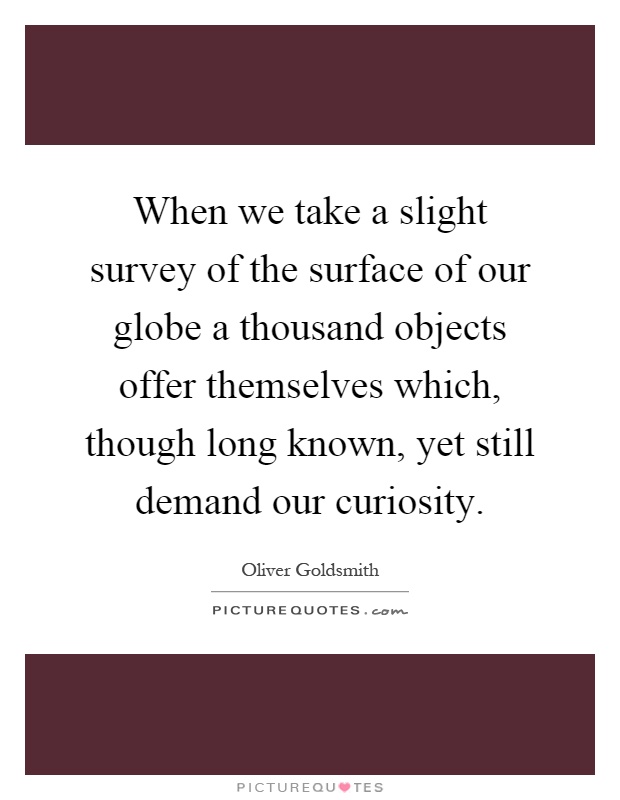 When we take a slight survey of the surface of our globe a thousand objects offer themselves which, though long known, yet still demand our curiosity Picture Quote #1