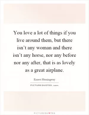You love a lot of things if you live around them, but there isn’t any woman and there isn’t any horse, nor any before nor any after, that is as lovely as a great airplane Picture Quote #1