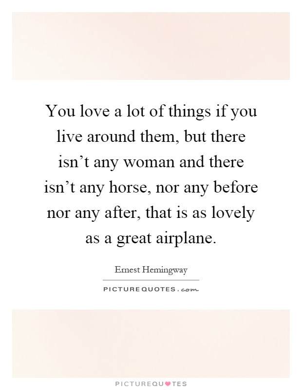 You love a lot of things if you live around them, but there isn't any woman and there isn't any horse, nor any before nor any after, that is as lovely as a great airplane Picture Quote #1