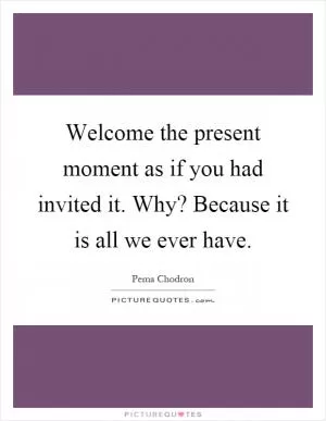 Welcome the present moment as if you had invited it. Why? Because it is all we ever have Picture Quote #1