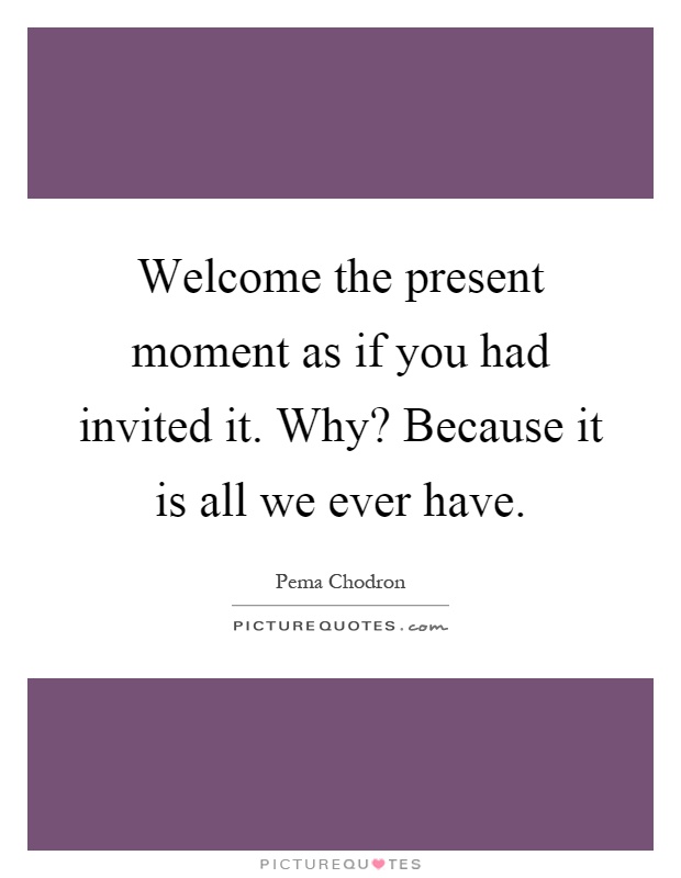 Welcome the present moment as if you had invited it. Why? Because it is all we ever have Picture Quote #1