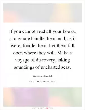 If you cannot read all your books, at any rate handle them, and, as it were, fondle them. Let them fall open where they will. Make a voyage of discovery, taking soundings of uncharted seas Picture Quote #1