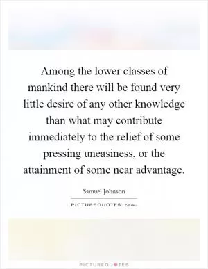 Among the lower classes of mankind there will be found very little desire of any other knowledge than what may contribute immediately to the relief of some pressing uneasiness, or the attainment of some near advantage Picture Quote #1