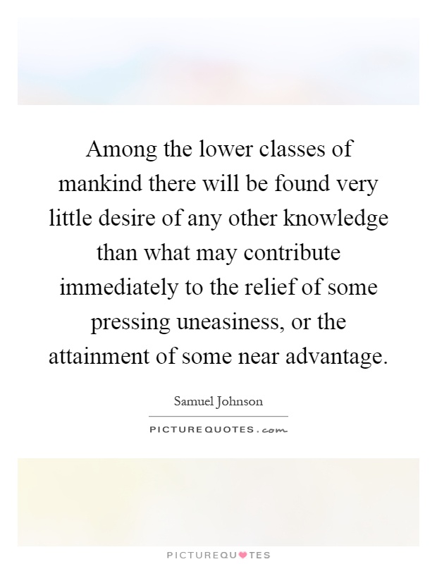 Among the lower classes of mankind there will be found very little desire of any other knowledge than what may contribute immediately to the relief of some pressing uneasiness, or the attainment of some near advantage Picture Quote #1