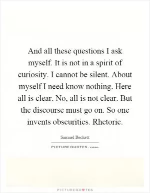 And all these questions I ask myself. It is not in a spirit of curiosity. I cannot be silent. About myself I need know nothing. Here all is clear. No, all is not clear. But the discourse must go on. So one invents obscurities. Rhetoric Picture Quote #1
