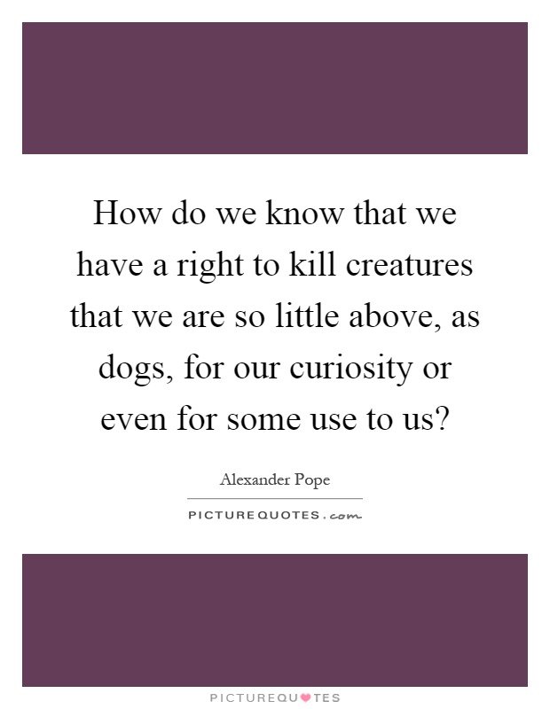 How do we know that we have a right to kill creatures that we are so little above, as dogs, for our curiosity or even for some use to us? Picture Quote #1