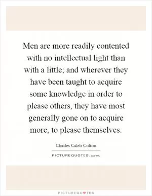 Men are more readily contented with no intellectual light than with a little; and wherever they have been taught to acquire some knowledge in order to please others, they have most generally gone on to acquire more, to please themselves Picture Quote #1