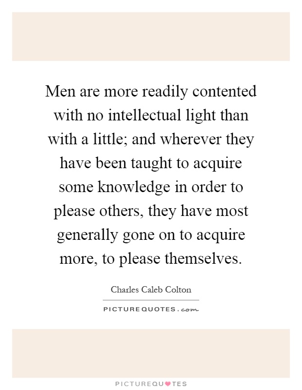 Men are more readily contented with no intellectual light than with a little; and wherever they have been taught to acquire some knowledge in order to please others, they have most generally gone on to acquire more, to please themselves Picture Quote #1