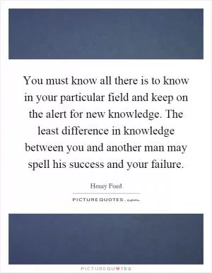You must know all there is to know in your particular field and keep on the alert for new knowledge. The least difference in knowledge between you and another man may spell his success and your failure Picture Quote #1