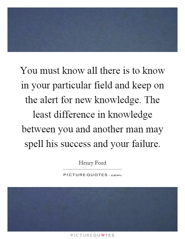 You must know all there is to know in your particular field and keep on the alert for new knowledge. The least difference in knowledge between you and another man may spell his success and your failure Picture Quote #1