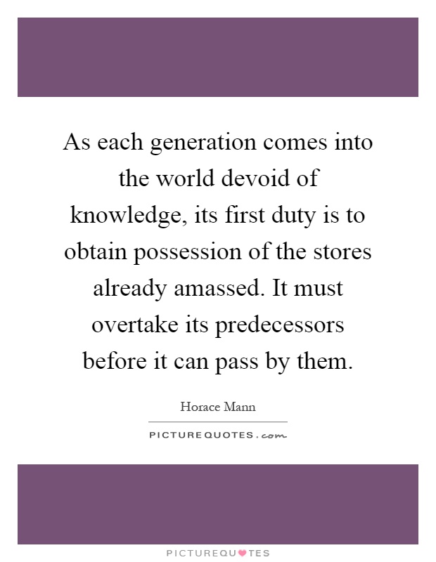As each generation comes into the world devoid of knowledge, its first duty is to obtain possession of the stores already amassed. It must overtake its predecessors before it can pass by them Picture Quote #1