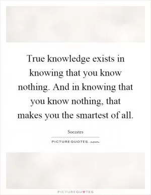 True knowledge exists in knowing that you know nothing. And in knowing that you know nothing, that makes you the smartest of all Picture Quote #1