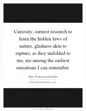 Curiosity, earnest research to learn the hidden laws of nature, gladness akin to rapture, as they unfolded to me, are among the earliest sensations I can remember Picture Quote #1