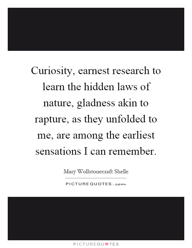 Curiosity, earnest research to learn the hidden laws of nature, gladness akin to rapture, as they unfolded to me, are among the earliest sensations I can remember Picture Quote #1