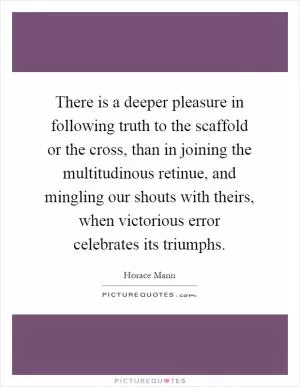 There is a deeper pleasure in following truth to the scaffold or the cross, than in joining the multitudinous retinue, and mingling our shouts with theirs, when victorious error celebrates its triumphs Picture Quote #1
