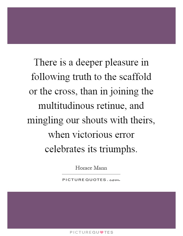 There is a deeper pleasure in following truth to the scaffold or the cross, than in joining the multitudinous retinue, and mingling our shouts with theirs, when victorious error celebrates its triumphs Picture Quote #1