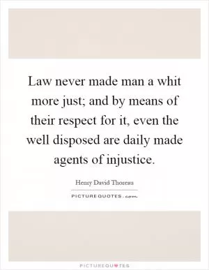 Law never made man a whit more just; and by means of their respect for it, even the well disposed are daily made agents of injustice Picture Quote #1