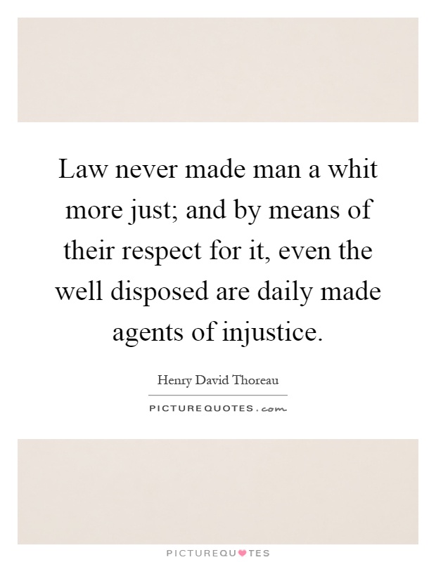 Law never made man a whit more just; and by means of their respect for it, even the well disposed are daily made agents of injustice Picture Quote #1