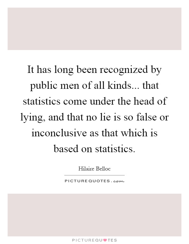 It has long been recognized by public men of all kinds... that statistics come under the head of lying, and that no lie is so false or inconclusive as that which is based on statistics Picture Quote #1