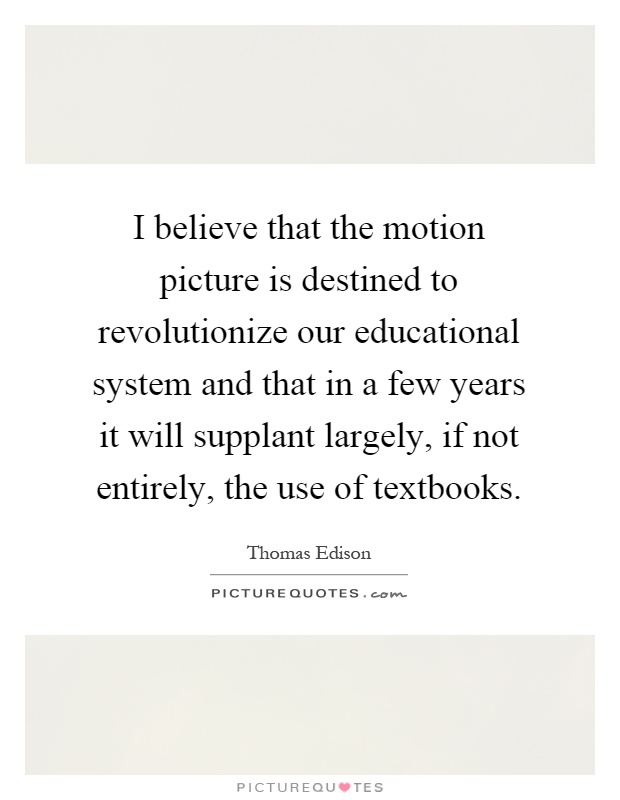 I believe that the motion picture is destined to revolutionize our educational system and that in a few years it will supplant largely, if not entirely, the use of textbooks Picture Quote #1