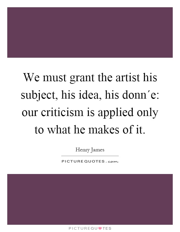 We must grant the artist his subject, his idea, his donn´e: our criticism is applied only to what he makes of it Picture Quote #1