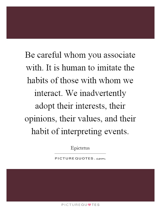 Be careful whom you associate with. It is human to imitate the habits of those with whom we interact. We inadvertently adopt their interests, their opinions, their values, and their habit of interpreting events Picture Quote #1