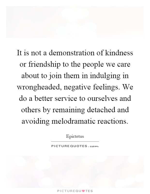 It is not a demonstration of kindness or friendship to the people we care about to join them in indulging in wrongheaded, negative feelings. We do a better service to ourselves and others by remaining detached and avoiding melodramatic reactions Picture Quote #1