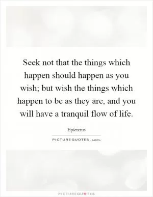 Seek not that the things which happen should happen as you wish; but wish the things which happen to be as they are, and you will have a tranquil flow of life Picture Quote #1