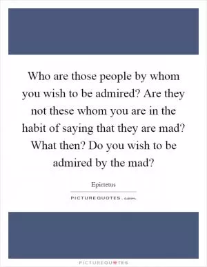 Who are those people by whom you wish to be admired? Are they not these whom you are in the habit of saying that they are mad? What then? Do you wish to be admired by the mad? Picture Quote #1