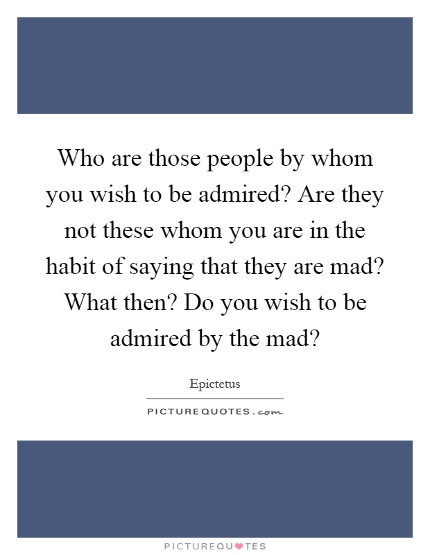 Who are those people by whom you wish to be admired? Are they not these whom you are in the habit of saying that they are mad? What then? Do you wish to be admired by the mad? Picture Quote #1