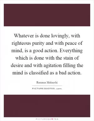 Whatever is done lovingly, with righteous purity and with peace of mind, is a good action. Everything which is done with the stain of desire and with agitation filling the mind is classified as a bad action Picture Quote #1