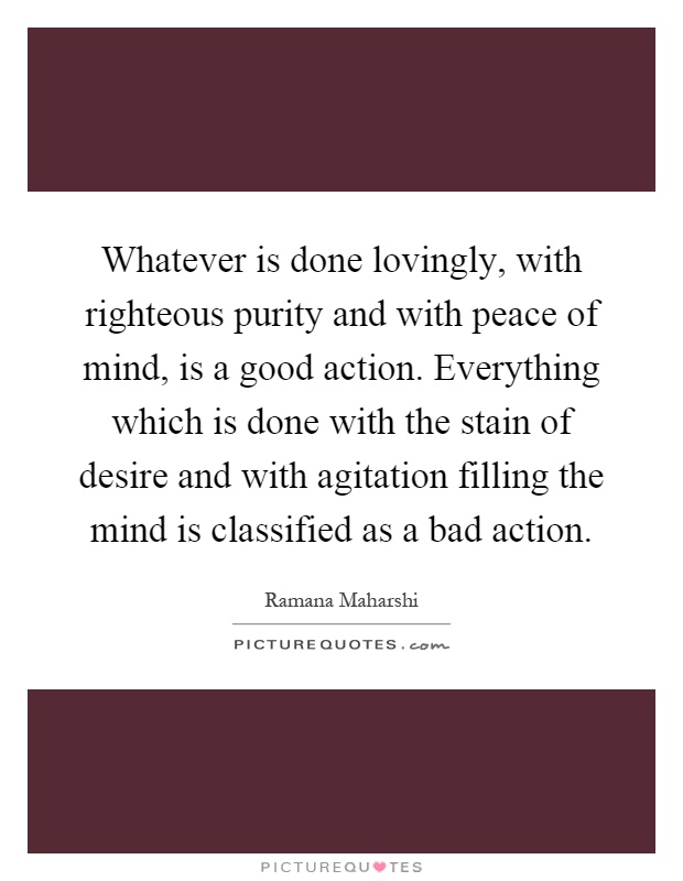 Whatever is done lovingly, with righteous purity and with peace of mind, is a good action. Everything which is done with the stain of desire and with agitation filling the mind is classified as a bad action Picture Quote #1