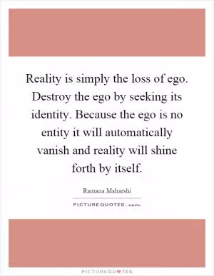 Reality is simply the loss of ego. Destroy the ego by seeking its identity. Because the ego is no entity it will automatically vanish and reality will shine forth by itself Picture Quote #1