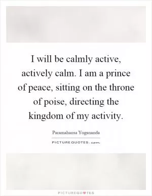 I will be calmly active, actively calm. I am a prince of peace, sitting on the throne of poise, directing the kingdom of my activity Picture Quote #1