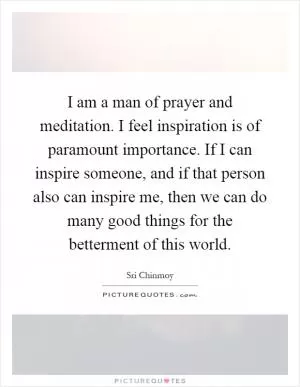 I am a man of prayer and meditation. I feel inspiration is of paramount importance. If I can inspire someone, and if that person also can inspire me, then we can do many good things for the betterment of this world Picture Quote #1