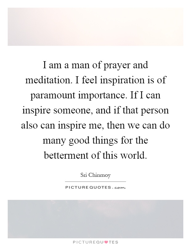 I am a man of prayer and meditation. I feel inspiration is of paramount importance. If I can inspire someone, and if that person also can inspire me, then we can do many good things for the betterment of this world Picture Quote #1