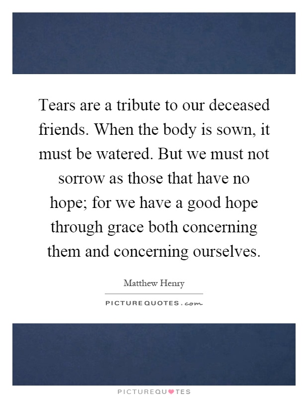 Tears are a tribute to our deceased friends. When the body is sown, it must be watered. But we must not sorrow as those that have no hope; for we have a good hope through grace both concerning them and concerning ourselves Picture Quote #1