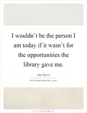 I wouldn’t be the person I am today if it wasn’t for the opportunities the library gave me Picture Quote #1